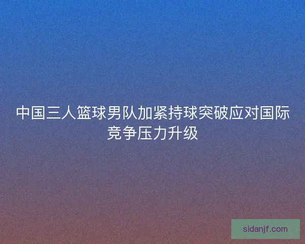 中国三人篮球男队加紧持球突破应对国际竞争压力升级