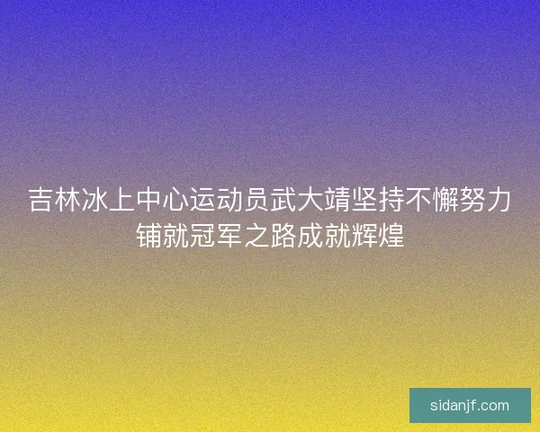 吉林冰上中心运动员武大靖坚持不懈努力铺就冠军之路成就辉煌