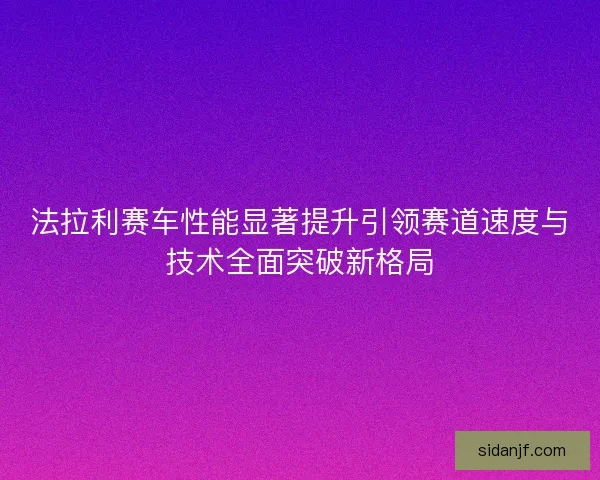 法拉利赛车性能显著提升引领赛道速度与技术全面突破新格局
